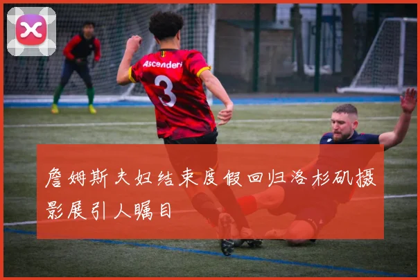 詹姆斯夫妇结束度假回归洛杉矶摄影展引人瞩目