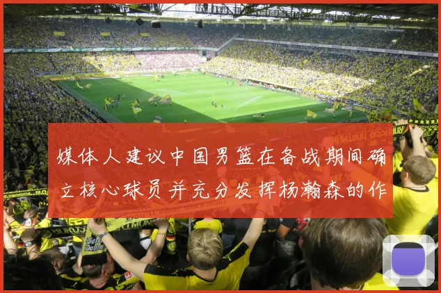 媒体人建议中国男篮在备战期间确立核心球员并充分发挥杨瀚森的作用