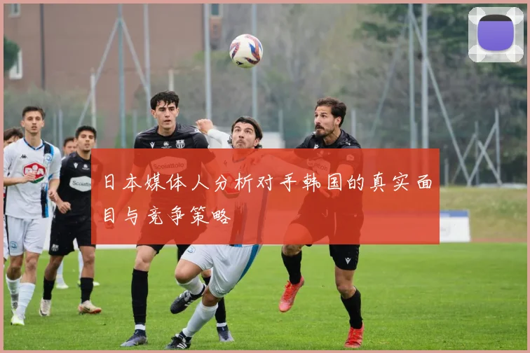 日本媒体人分析对手韩国的真实面目与竞争策略
