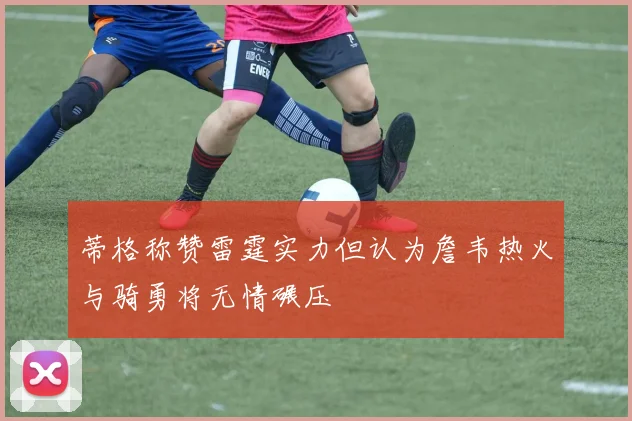 蒂格称赞雷霆实力但认为詹韦热火与骑勇将无情碾压