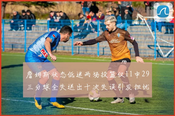 詹姆斯状态低迷两场投篮仅11中29三分球全失送出十次失误引发担忧