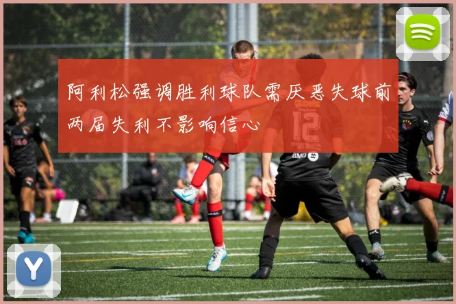 阿利松强调胜利球队需厌恶失球前两届失利不影响信心