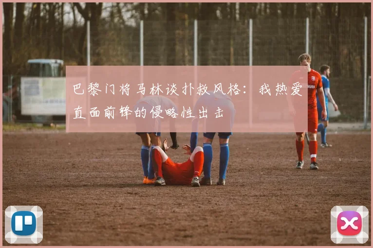 巴黎门将马林谈扑救风格：我热爱直面前锋的侵略性出击