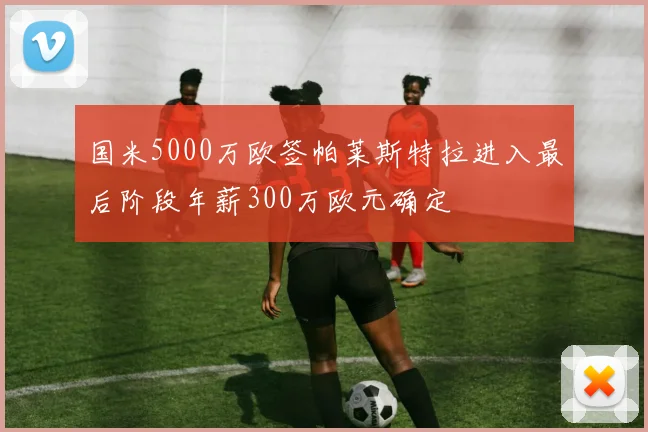 国米5000万欧签帕莱斯特拉进入最后阶段年薪300万欧元确定