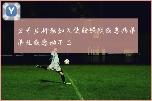 分手后科勒如天使般照顾我患病弟弟让我感动不已
