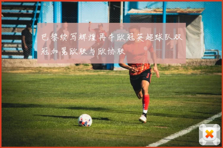 巴黎续写辉煌再夺欧冠英超球队双冠加冕欧联与欧协联