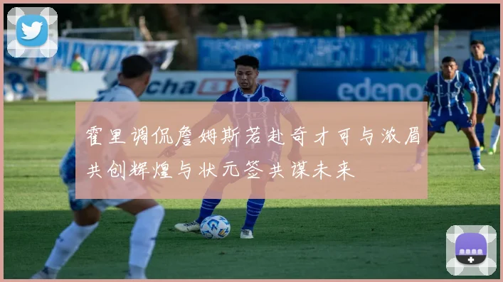 霍里调侃詹姆斯若赴奇才可与浓眉共创辉煌与状元签共谋未来
