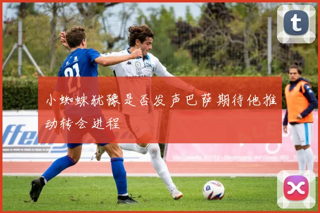 小蜘蛛犹豫是否发声巴萨期待他推动转会进程
