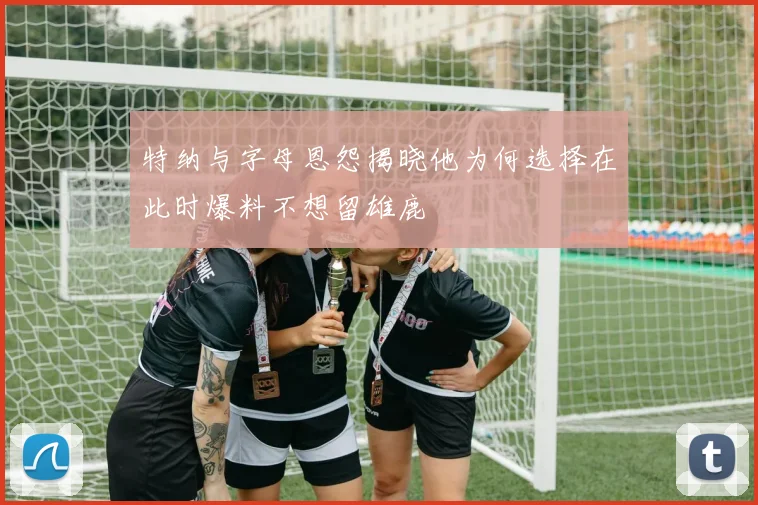 特纳与字母恩怨揭晓他为何选择在此时爆料不想留雄鹿