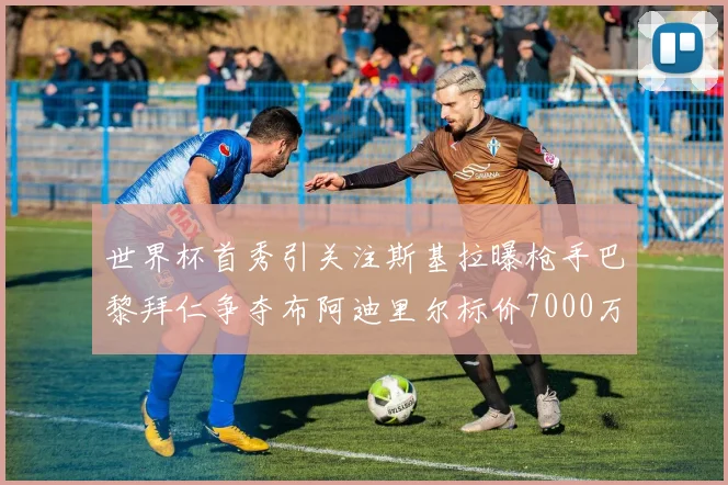世界杯首秀引关注斯基拉曝枪手巴黎拜仁争夺布阿迪里尔标价7000万欧元