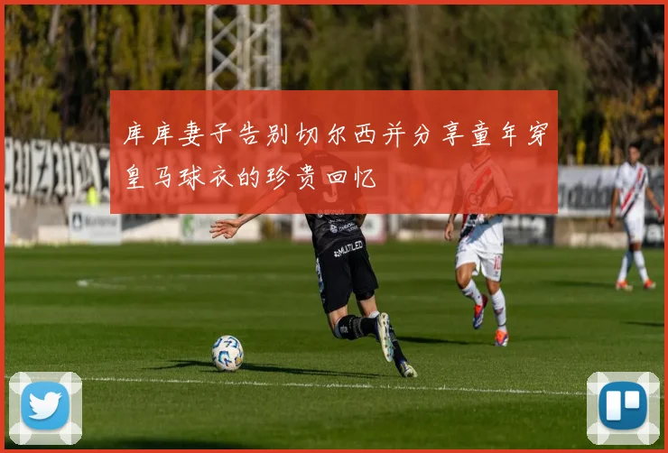 库库妻子告别切尔西并分享童年穿皇马球衣的珍贵回忆