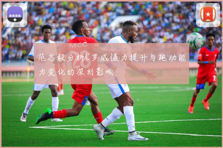 范志毅分析C罗威慑力提升与跑动能力变化的深刻影响