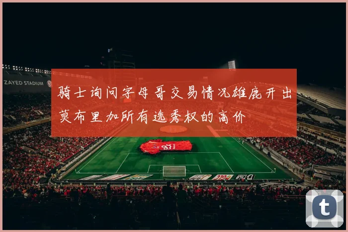 骑士询问字母哥交易情况雄鹿开出莫布里加所有选秀权的高价