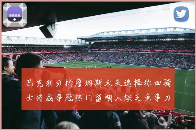 巴克利分析詹姆斯未来选择称回骑士将成争冠热门留湖人缺乏竞争力
