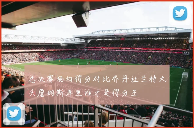 总决赛场均得分对比乔丹杜兰特大头詹姆斯库里谁才是得分王