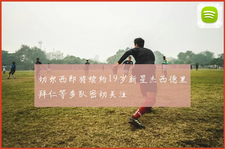 切尔西即将续约19岁新星杰西德里拜仁等多队密切关注