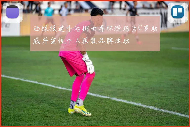西媒报道乔治娜世界杯现场为C罗助威并宣传个人服装品牌活动
