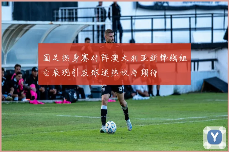 国足热身赛对阵澳大利亚新锋线组合表现引发球迷热议与期待